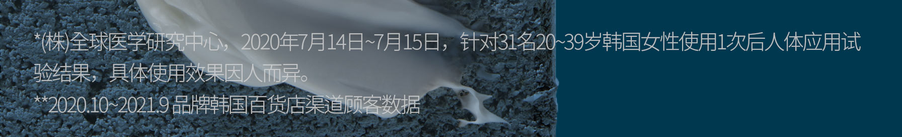 *(株)全球医学研究中心，2020年7月14日~7月15日，针对31名20~39岁韩国女性使用1次后人体应用试验结果，具体使用效果因人而异。, **2020.10~2021.9 品牌韩国百货店渠道顾客数据