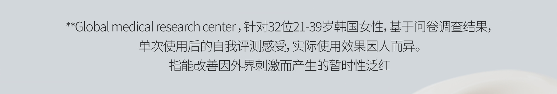 **Global medical research center ，针对32位21-39岁韩国女性，基于问卷调查结果，单次使用后的自我评测感受，实际使用效果因人而异。指能改善因外界刺激而产生的暂时性泛红