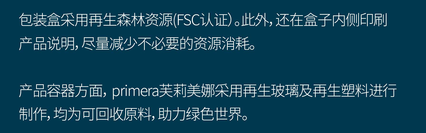 包装盒采用再生森林资源(FSC认证）。此外，还在盒子内侧印刷产品说明，尽量减少不必要的资源消耗。产品容器方面， primera芙莉美娜采用再生玻璃及再生塑料进行制作，均为可回收原料，助力绿色世界。