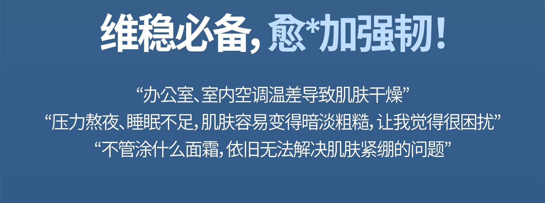 维稳必备，愈*加强韧！ “办公室、室内空调温差导致肌肤干燥” “压力熬夜、睡眠不足，肌肤容易变得暗淡粗糙，让我觉得很困扰” “不管涂什么面霜，依旧无法解决肌肤紧绷的问题”