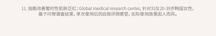 11. 指能改善暂时性肌肤泛红；Global medical research center，针对31位20-39岁韩国女性，基于问卷调查结果，单次使用后的自我评测感受，实际使用效果因人而异。