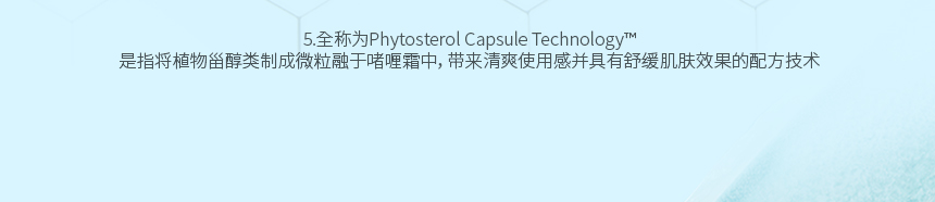5.全称为Phytosterol Capsule Technology™ 是指将植物甾醇类制成微粒融于啫喱霜中，带来清爽使用感并具有舒缓肌肤效果的配方技术