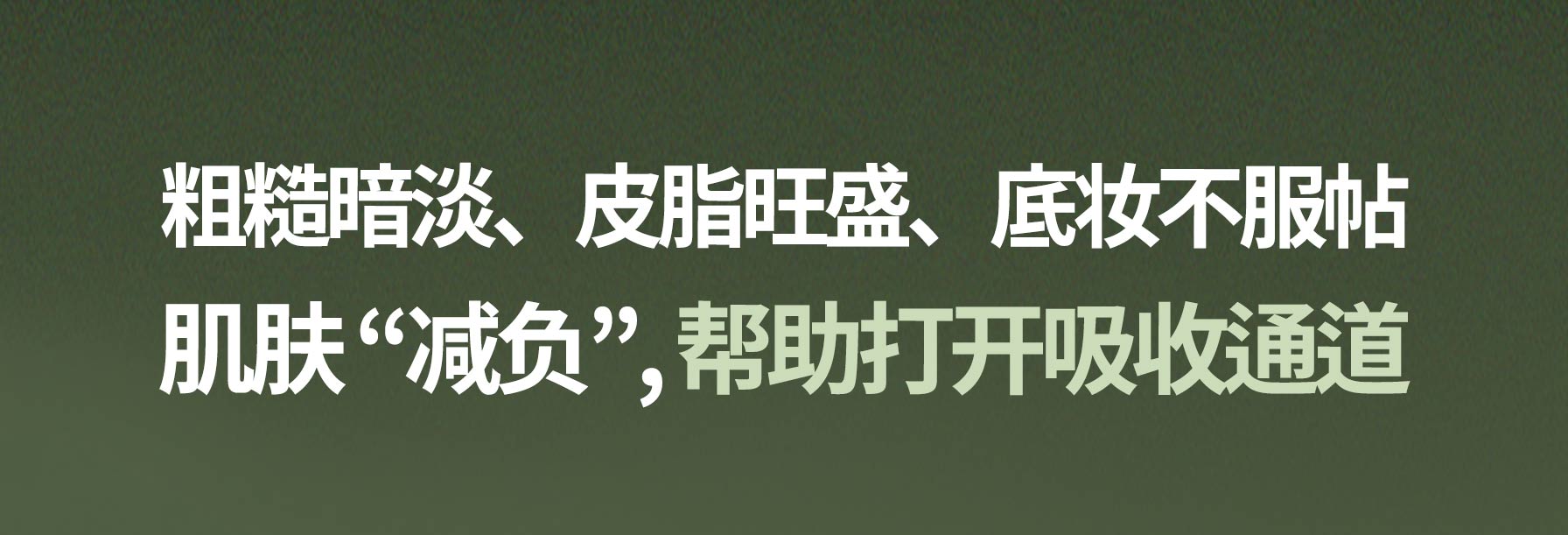 粗糙暗淡、皮脂旺盛、底妆不服帖 肌肤 “减负”, 帮助打开吸收通道