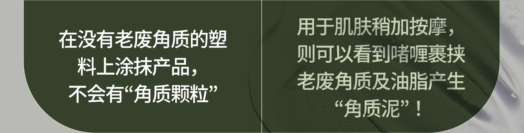 在没有老废角质的塑 料上涂抹产品，不会有“角质颗粒 / 用于肌肤稍加按摩，则可以看到啫喱裹挟 老废角质及油脂产生 “角质泥”！”