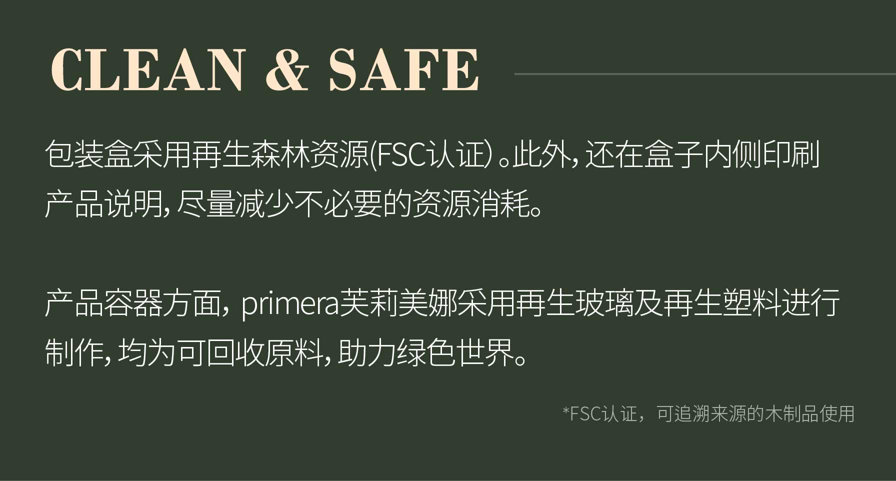 CLEAN & SAFE 包装盒采用再生森林资源(FSC认证）。此外，还在盒子内侧印刷产品说明，尽量减少不必要的资源消耗。产品容器方面， primera芙莉美娜采用再生玻璃及再生塑料进行制作，均为可回收原料，助力绿色世界。/ *FSC认证，可追溯来源的木制品使用