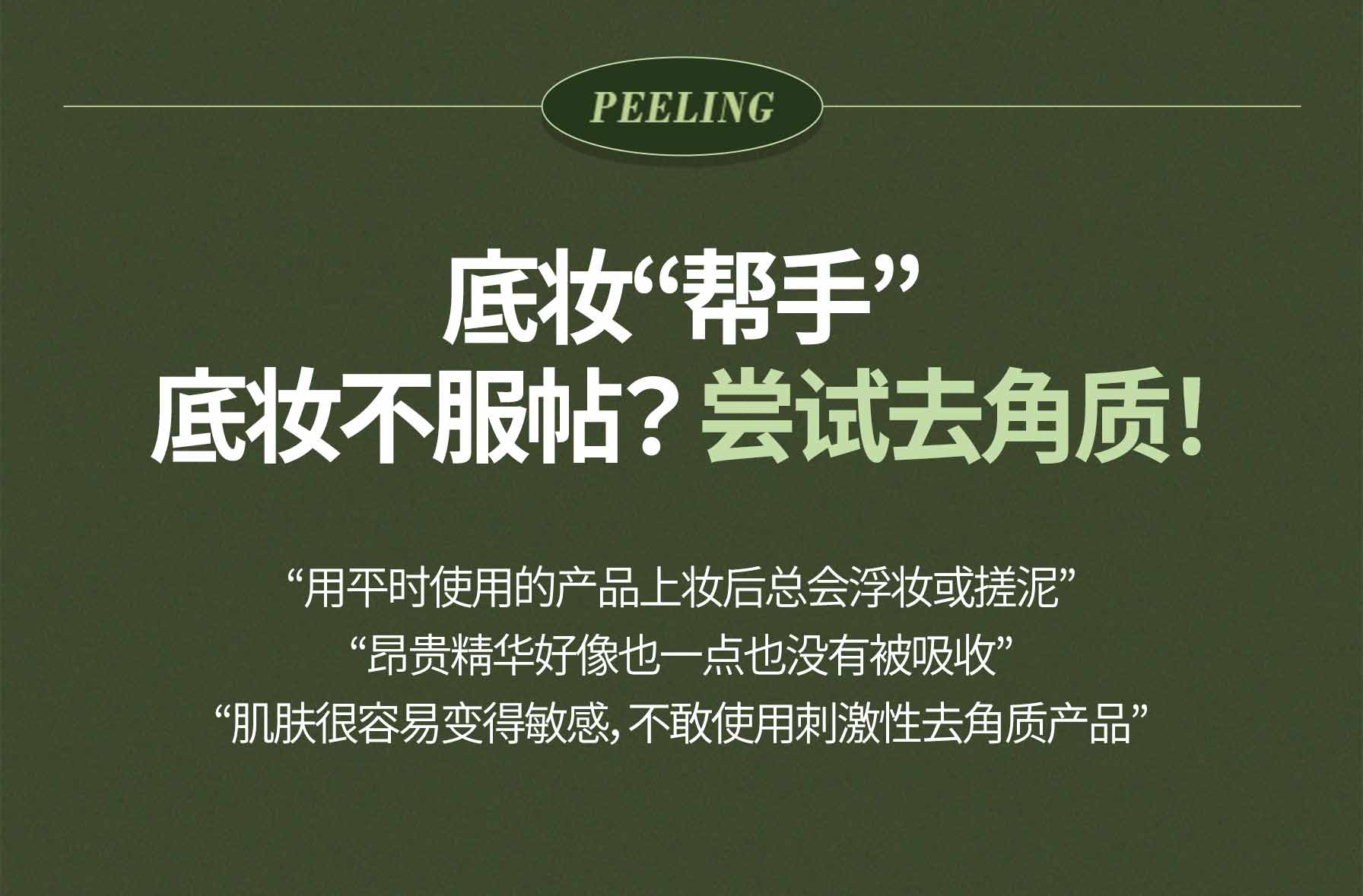 Peeling / 底妆“帮手” 底妆不服帖？ 尝试去角质！/ “用平时使用的产品上妆后总会浮妆或搓泥”, “昂贵精华好像也一点也没有被吸收”, “肌肤很容易变得敏感，不敢使用刺激性去角质产品” 