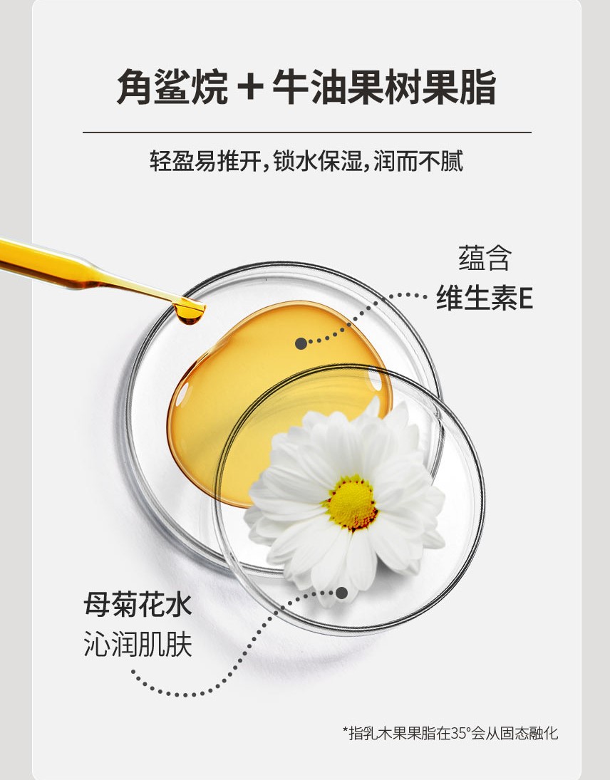 角鲨烷 + 牛油果树果脂 / 轻盈易推开，锁水保湿，润而不腻 / 蕴含 : 维生素E, 母菊花水 : 沁润肌肤 / *指乳木果果脂在35°会从固态融化