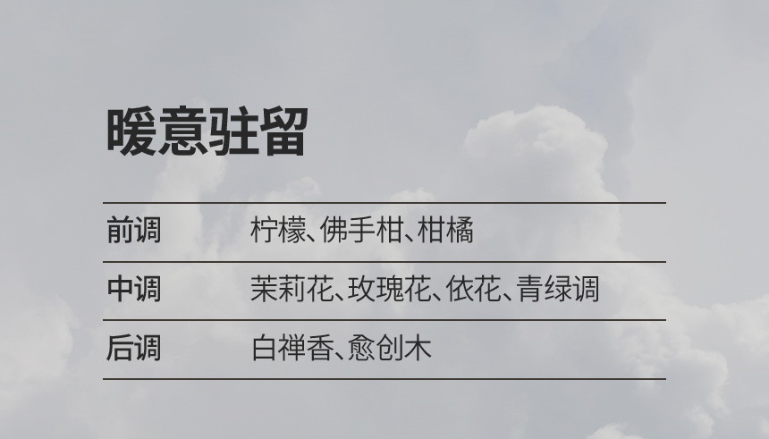 暖意驻留 / 前调 : 柠檬、佛手柑、柑橘, 中调 : 茉莉花、玫瑰花、依花、青绿调, 后调 : 白禅香、愈创木