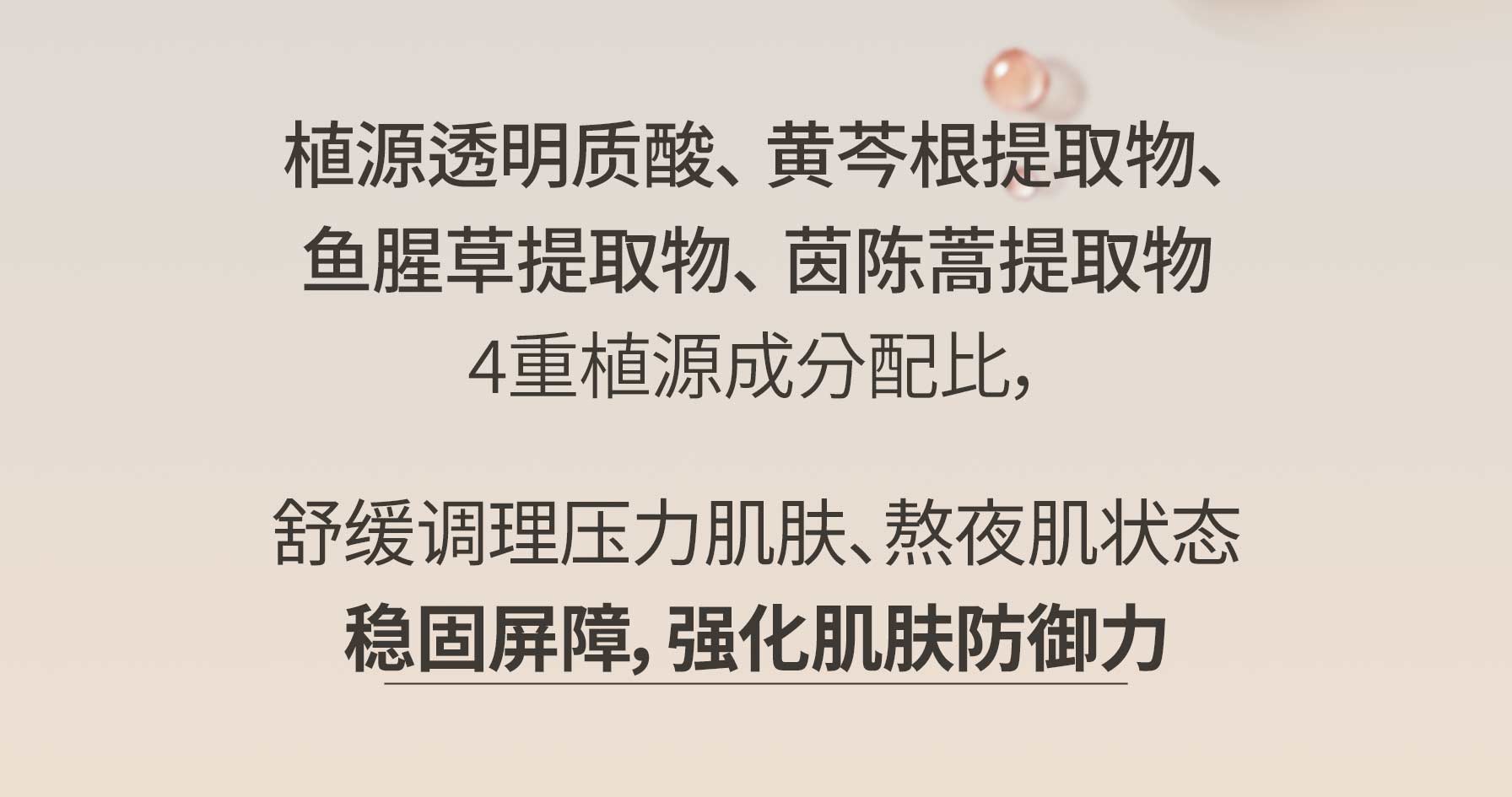 植源透明质酸、 黄芩根提取物、鱼腥草提取物、 茵陈蒿提取物 4重植源成分配比，舒缓调理压力肌肤、熬夜肌状态 稳固屏障，强化肌肤防御力