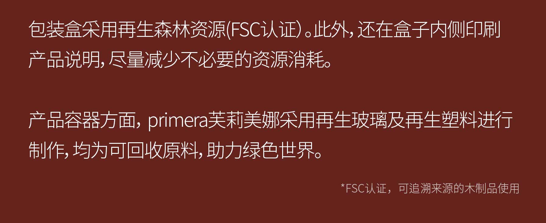 包装盒采用再生森林资源(FSC认证）。此外，还在盒子内侧印刷产品说明，尽量减少不必要的资源消耗。产品容器方面， primera芙莉美娜采用再生玻璃及再生塑料进行制作，均为可回收原料，助力绿色世界。/ *FSC认证，可追溯来源的木制品使用